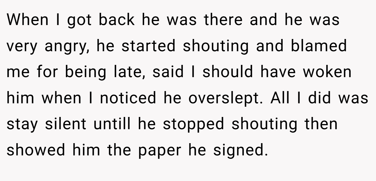 When I got back he was there and he was very angry, he started shouting and blamed me for being late, said I should have woken him when I noticed he overslept. All I did was stay silent untill he stopped shouting then showed him the paper he signed.