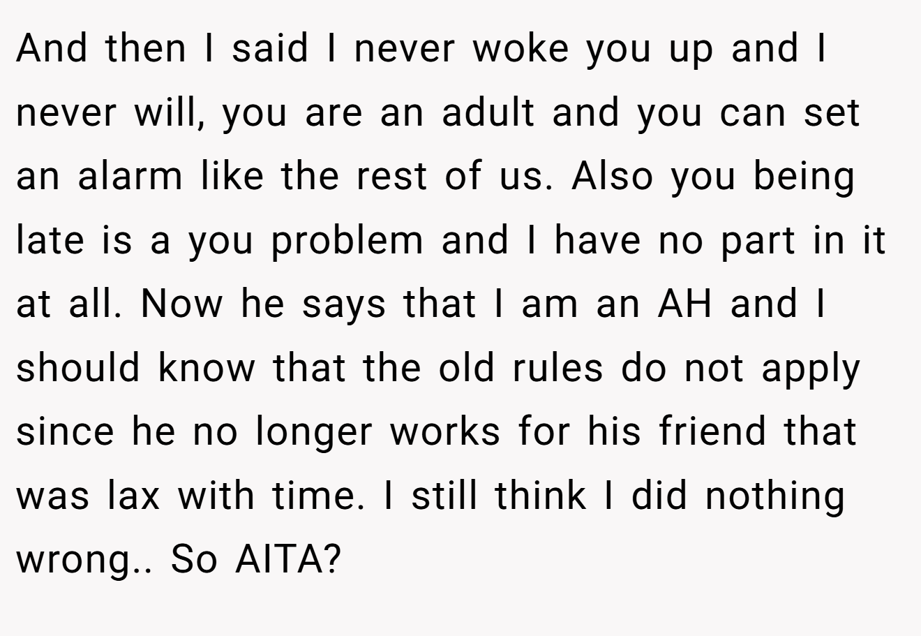 And then I said I never woke you up and I never will, you are an adult and you can set an alarm like the rest of us. Also you being late is a you problem and I have no part in it at all. Now he says that I am an AH and I should know that the old rules do not apply since he no longer works for his friend that was lax with time. I still think I did nothing wrong.. So AITA?