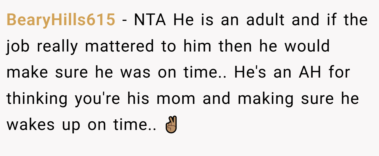BearyHills615 - NTA He is an adult and if the job really mattered to him then he would make sure he was on time.. He's an AH for thinking you're his mom and making sure he wakes up on time.. ✌🏽