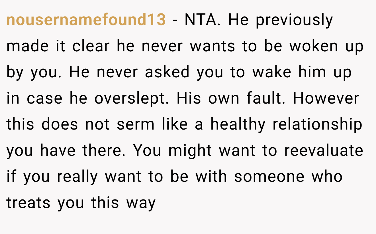 nousernamefound13 - NTA. He previously made it clear he never wants to be woken up by you. He never asked you to wake him up in case he overslept. His own fault. However this does not serm like a healthy relationship you have there. You might want to reevaluate if you really want to be with someone who treats you this way