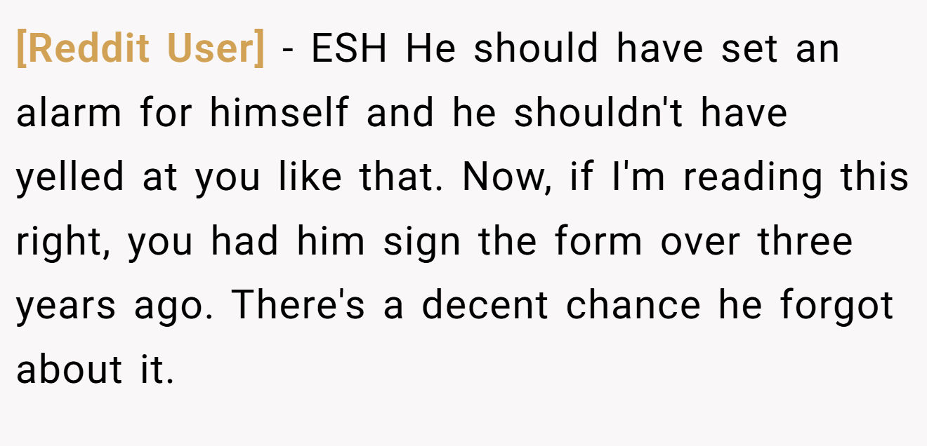 [Reddit User] - ESH He should have set an alarm for himself and he shouldn't have yelled at you like that. Now, if I'm reading this right, you had him sign the form over three years ago. There's a decent chance he forgot about it.