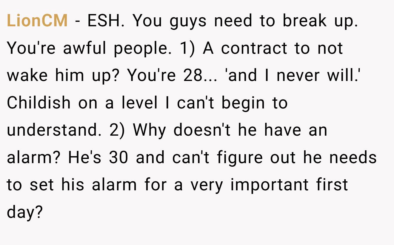 LionCM - ESH. You guys need to break up. You're awful people. 1) A contract to not wake him up? You're 28... 'and I never will.' Childish on a level I can't begin to understand. 2) Why doesn't he have an alarm? He's 30 and can't figure out he needs to set his alarm for a very important first day?