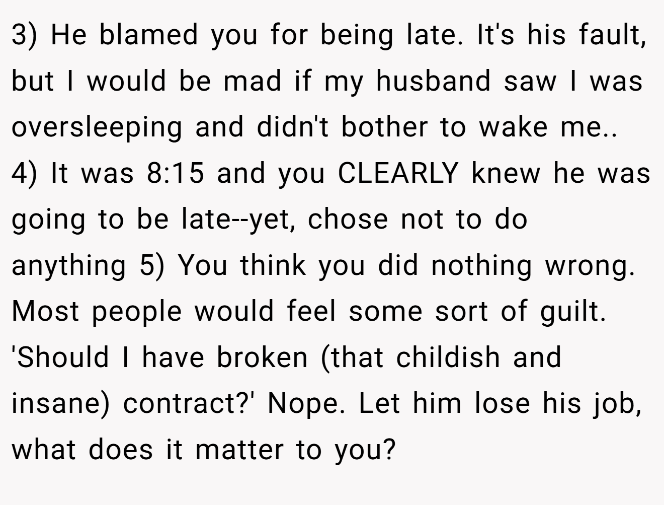 3) He blamed you for being late. It's his fault, but I would be mad if my husband saw I was oversleeping and didn't bother to wake me.. 4) It was 8:15 and you CLEARLY knew he was going to be late--yet, chose not to do anything 5) You think you did nothing wrong. Most people would feel some sort of guilt. 'Should I have broken (that childish and insane) contract?' Nope. Let him lose his job, what does it matter to you?