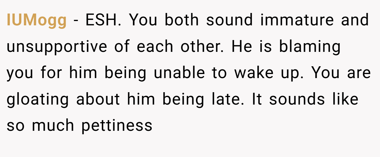IUMogg - ESH. You both sound immature and unsupportive of each other. He is blaming you for him being unable to wake up. You are gloating about him being late. It sounds like so much pettiness