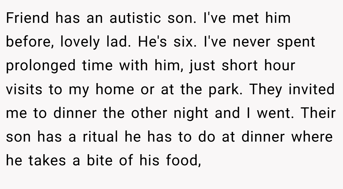 Friend has an autistic son. I've met him before, lovely lad. He's six. I've never spent prolonged time with him, just short hour visits to my home or at the park. They invited me to dinner the other night and I went. Their son has a ritual he has to do at dinner where he takes a bite of his food,
