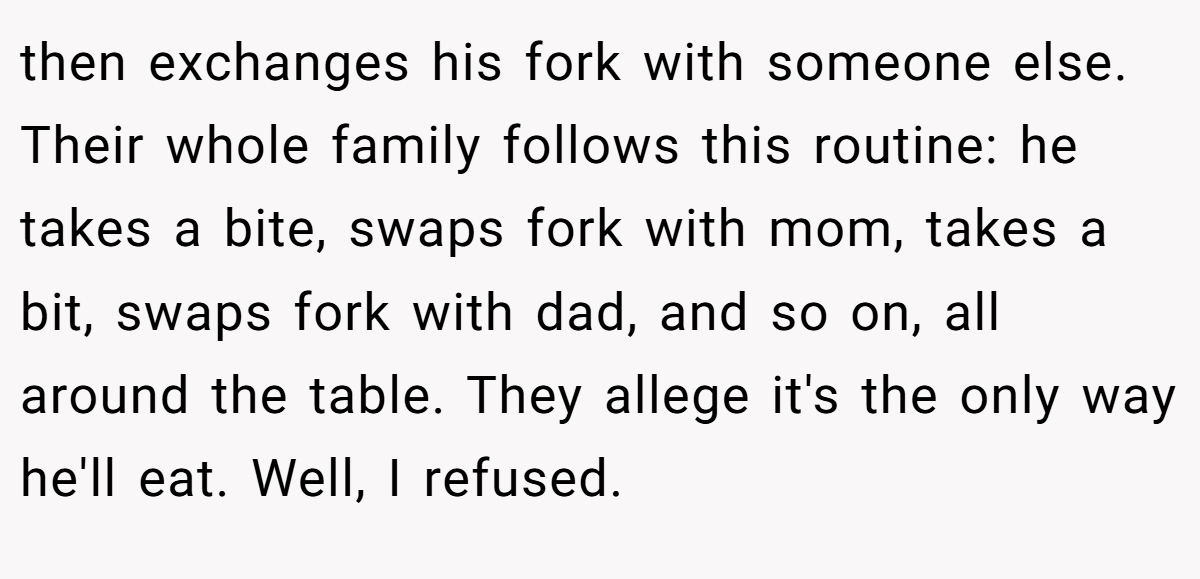 then exchanges his fork with someone else. Their whole family follows this routine: he takes a bite, swaps fork with mom, takes a bit, swaps fork with dad, and so on, all around the table. They allege it's the only way he'll eat. Well, I refused.