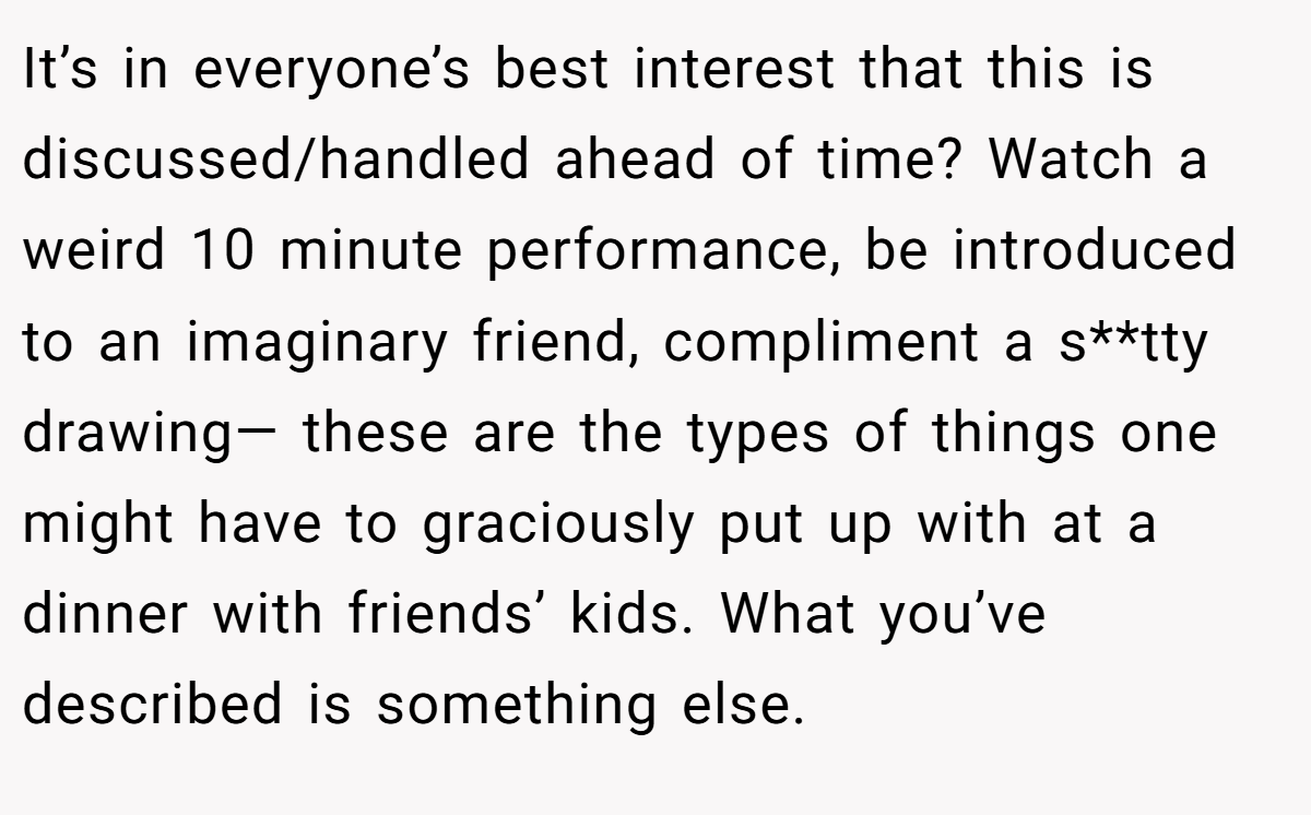 It’s in everyone’s best interest that this is discussed/handled ahead of time? Watch a weird 10 minute performance, be introduced to an imaginary friend, compliment a s**tty drawing— these are the types of things one might have to graciously put up with at a dinner with friends’ kids. What you’ve described is something else.