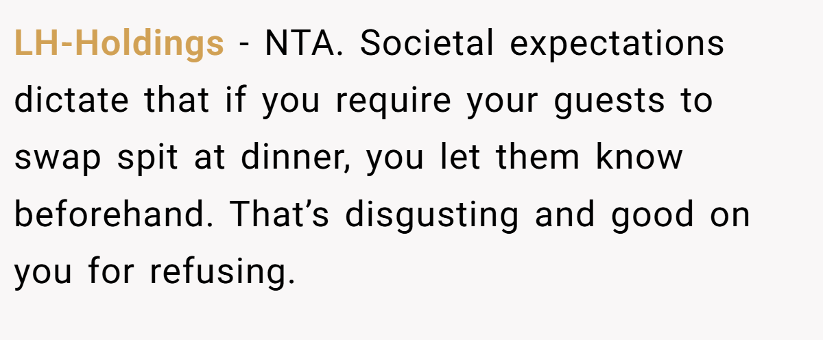 LH-Holdings - NTA. Societal expectations dictate that if you require your guests to swap spit at dinner, you let them know beforehand. That’s disgusting and good on you for refusing.