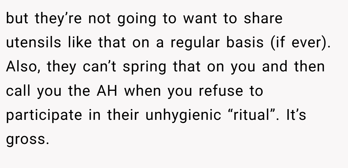 but they’re not going to want to share utensils like that on a regular basis (if ever). Also, they can’t spring that on you and then call you the AH when you refuse to participate in their unhygienic “ritual”. It’s gross.