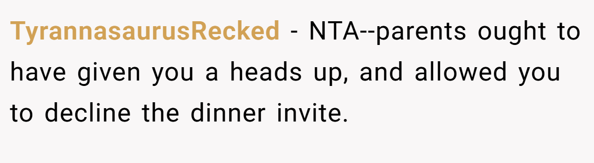 TyrannasaurusRecked - NTA--parents ought to have given you a heads up, and allowed you to decline the dinner invite.