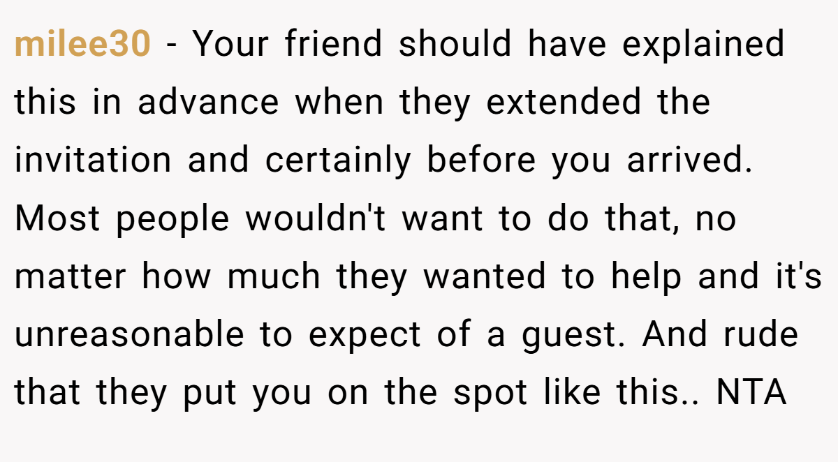 milee30 - Your friend should have explained this in advance when they extended the invitation and certainly before you arrived. Most people wouldn't want to do that, no matter how much they wanted to help and it's unreasonable to expect of a guest. And rude that they put you on the spot like this.. NTA