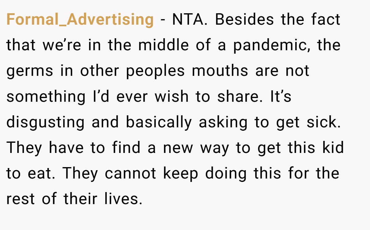 Formal_Advertising - NTA. Besides the fact that we’re in the middle of a pandemic, the germs in other peoples mouths are not something I’d ever wish to share. It’s disgusting and basically asking to get sick. They have to find a new way to get this kid to eat. They cannot keep doing this for the rest of their lives.