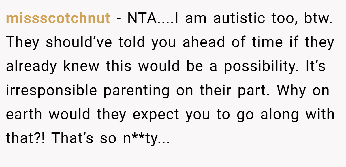 missscotchnut - NTA....I am autistic too, btw. They should’ve told you ahead of time if they already knew this would be a possibility. It’s irresponsible parenting on their part. Why on earth would they expect you to go along with that?! That’s so n**ty...