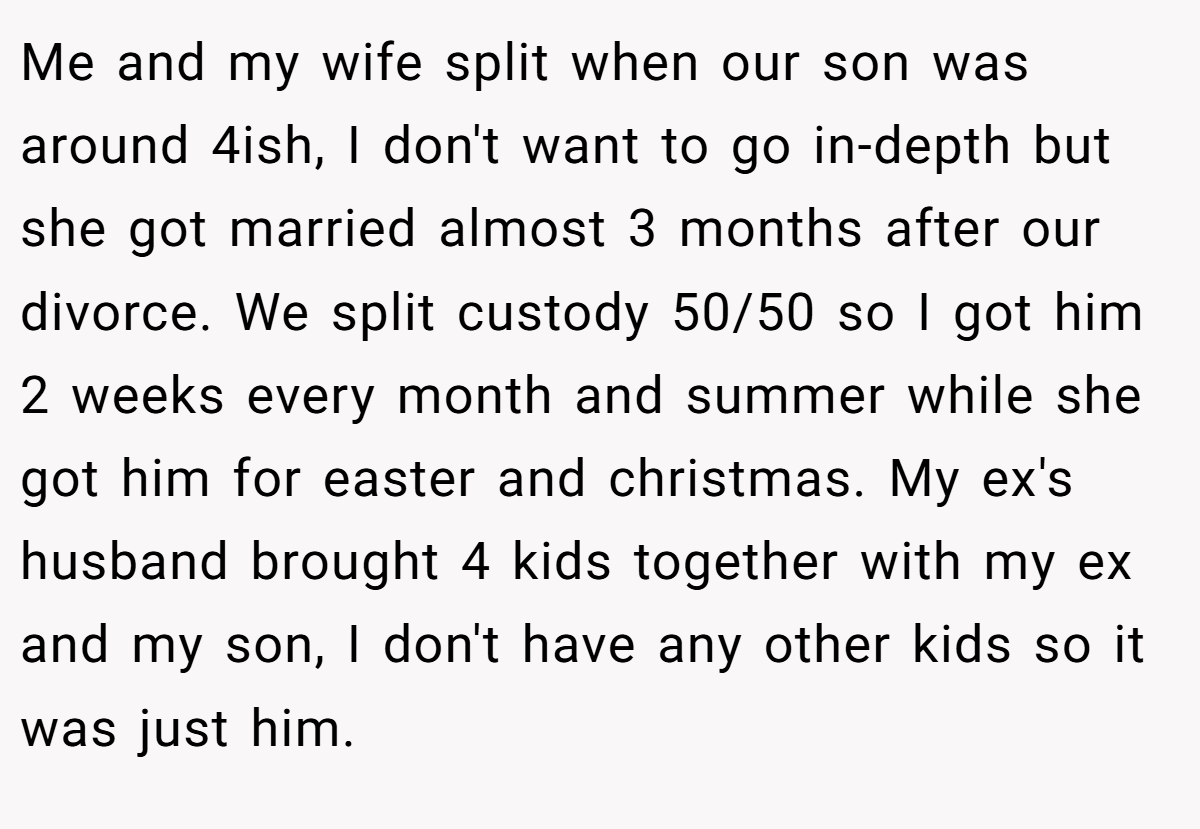 Me and my wife split when our son was around 4ish, I don't want to go in-depth but she got married almost 3 months after our divorce. We split custody 50/50 so I got him 2 weeks every month and summer while she got him for easter and christmas. My ex's husband brought 4 kids together with my ex and my son, I don't have any other kids so it was just him.