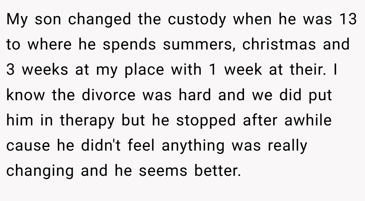 My son changed the custody when he was 13 to where he spends summers, christmas and 3 weeks at my place with 1 week at their. I know the divorce was hard and we did put him in therapy but he stopped after awhile cause he didn't feel anything was really changing and he seems better.
