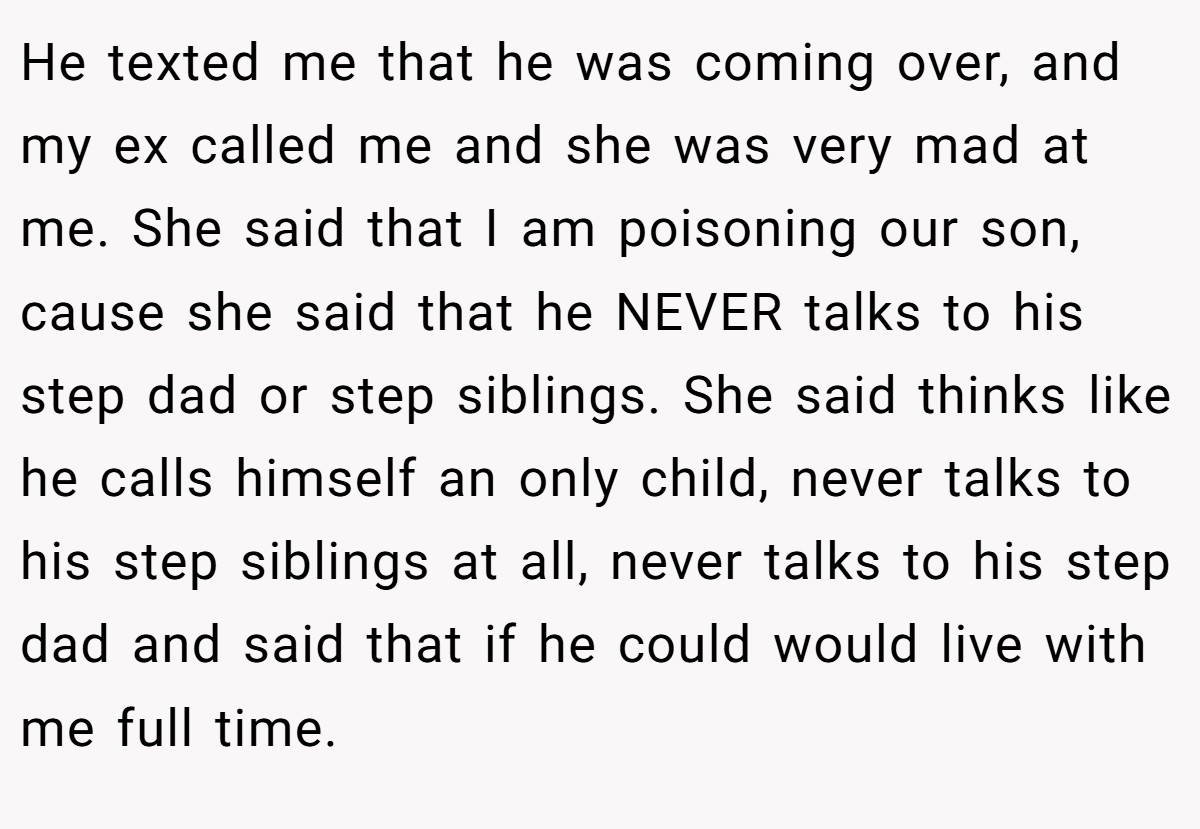 He texted me that he was coming over, and my ex called me and she was very mad at me. She said that I am poisoning our son, cause she said that he NEVER talks to his step dad or step siblings. She said thinks like he calls himself an only child, never talks to his step siblings at all, never talks to his step dad and said that if he could would live with me full time.