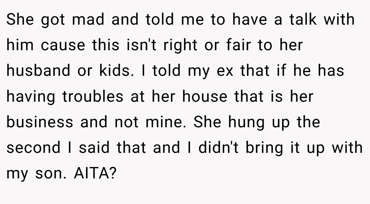 She got mad and told me to have a talk with him cause this isn't right or fair to her husband or kids. I told my ex that if he has having troubles at her house that is her business and not mine. She hung up the second I said that and I didn't bring it up with my son. AITA?