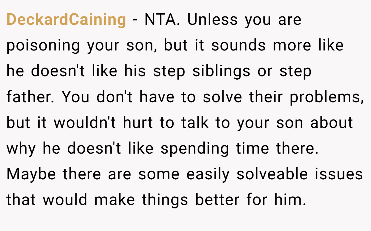 DeckardCaining − NTA. Unless you are poisoning your son, but it sounds more like he doesn't like his step siblings or step father. You don't have to solve their problems, but it wouldn't hurt to talk to your son about why he doesn't like spending time there. Maybe there are some easily solveable issues that would make things better for him.