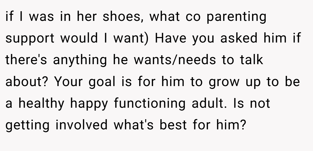 if I was in her shoes, what co parenting support would I want) Have you asked him if there's anything he wants/needs to talk about? Your goal is for him to grow up to be a healthy happy functioning adult. Is not getting involved what's best for him?