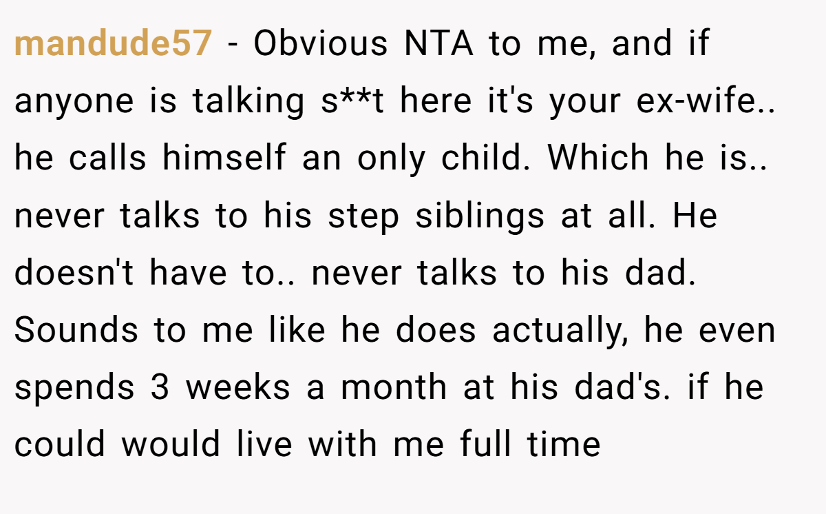 mandude57 − Obvious NTA to me, and if anyone is talking s**t here it's your ex-wife.. he calls himself an only child. Which he is.. never talks to his step siblings at all. He doesn't have to.. never talks to his dad. Sounds to me like he does actually, he even spends 3 weeks a month at his dad's. if he could would live with me full time