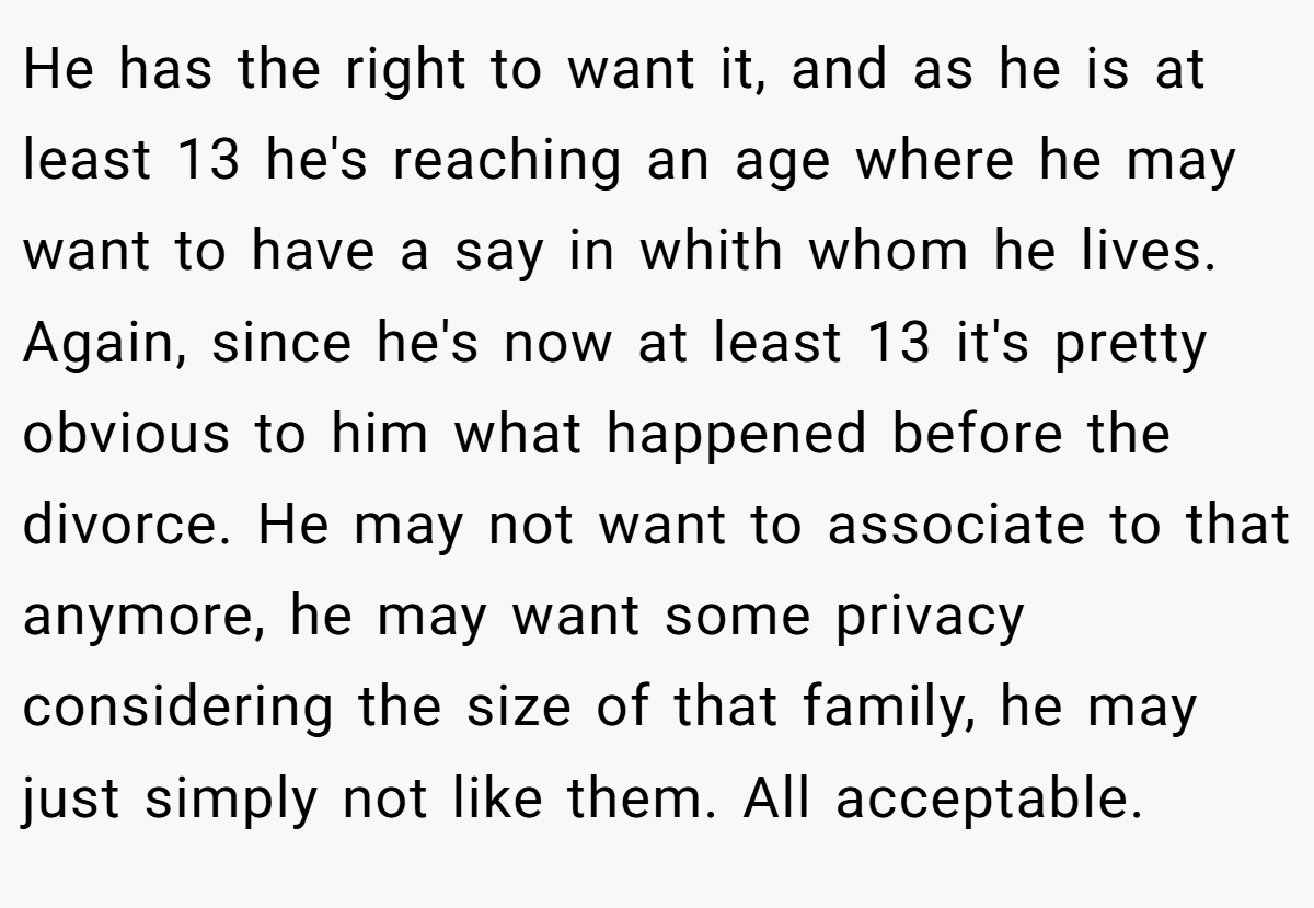 He has the right to want it, and as he is at least 13 he's reaching an age where he may want to have a say in whith whom he lives. Again, since he's now at least 13 it's pretty obvious to him what happened before the divorce. He may not want to associate to that anymore, he may want some privacy considering the size of that family, he may just simply not like them. All acceptable.
