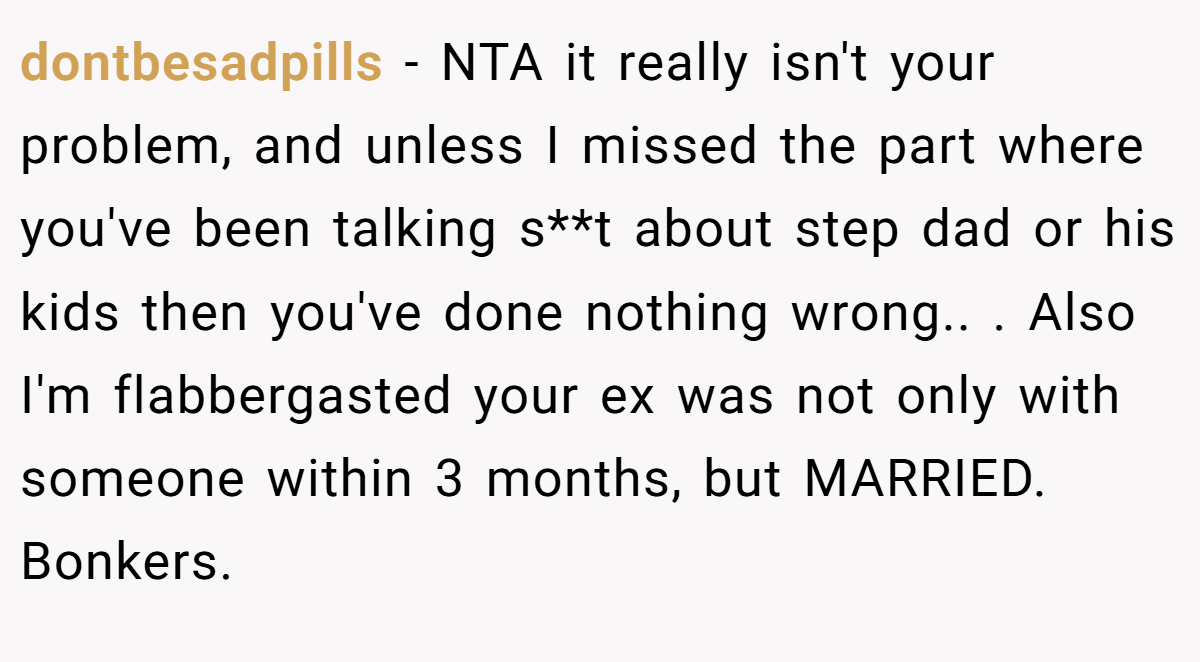 dontbesadpills − NTA it really isn't your problem, and unless I missed the part where you've been talking s**t about step dad or his kids then you've done nothing wrong.. ​. Also I'm flabbergasted your ex was not only with someone within 3 months, but MARRIED. Bonkers.