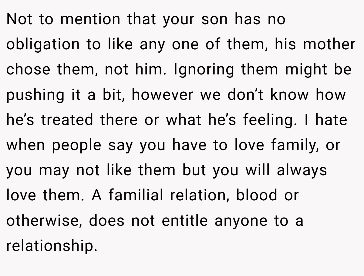 Not to mention that your son has no obligation to like any one of them, his mother chose them, not him. Ignoring them might be pushing it a bit, however we don’t know how he’s treated there or what he’s feeling. I hate when people say you have to love family, or you may not like them but you will always love them. A familial relation, blood or otherwise, does not entitle anyone to a relationship.