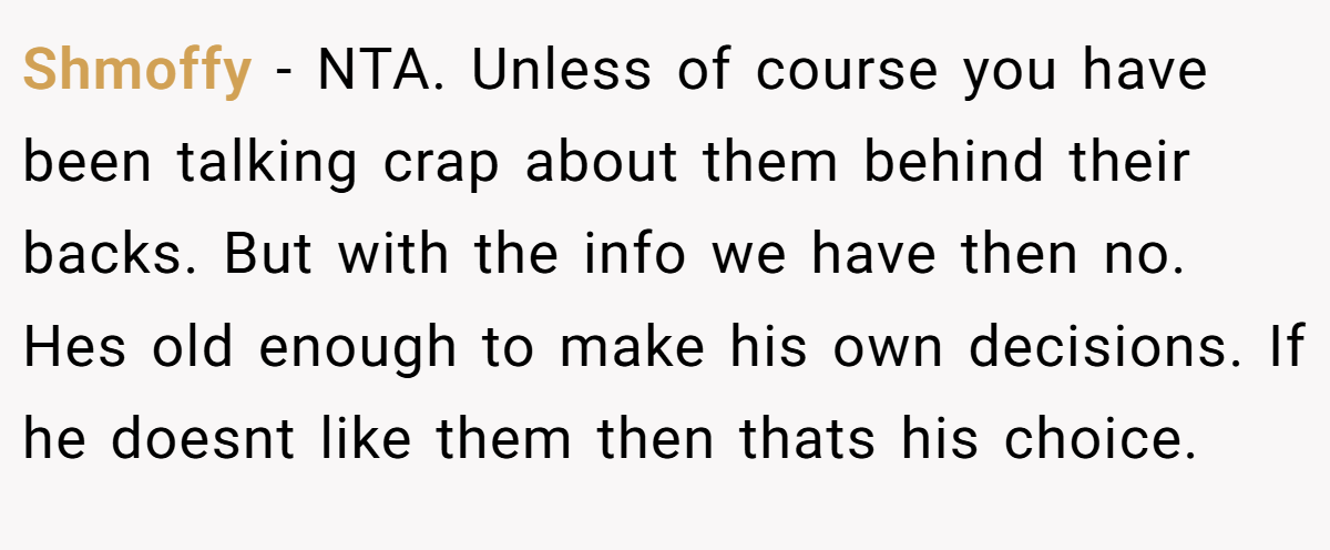 Shmoffy − NTA. Unless of course you have been talking crap about them behind their backs. But with the info we have then no. Hes old enough to make his own decisions. If he doesnt like them then thats his choice.
