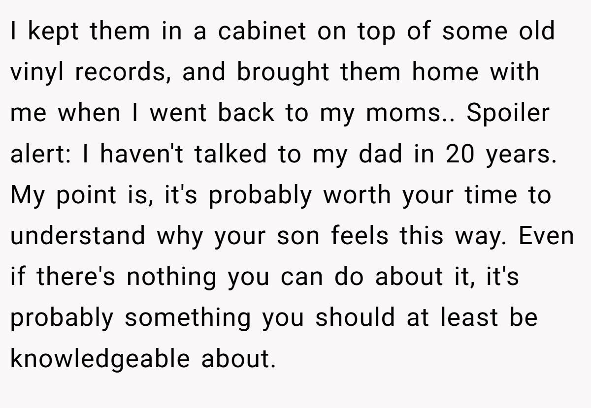 I kept them in a cabinet on top of some old vinyl records, and brought them home with me when I went back to my moms.. Spoiler alert: I haven't talked to my dad in 20 years. My point is, it's probably worth your time to understand why your son feels this way. Even if there's nothing you can do about it, it's probably something you should at least be knowledgeable about.
