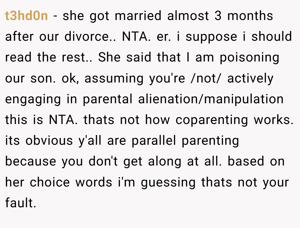 t3hd0n − she got married almost 3 months after our divorce.. NTA. er. i suppose i should read the rest.. She said that I am poisoning our son. ok, assuming you're /not/ actively engaging in parental alienation/manipulation this is NTA. thats not how coparenting works. its obvious y'all are parallel parenting because you don't get along at all. based on her choice words i'm guessing thats not your fault.