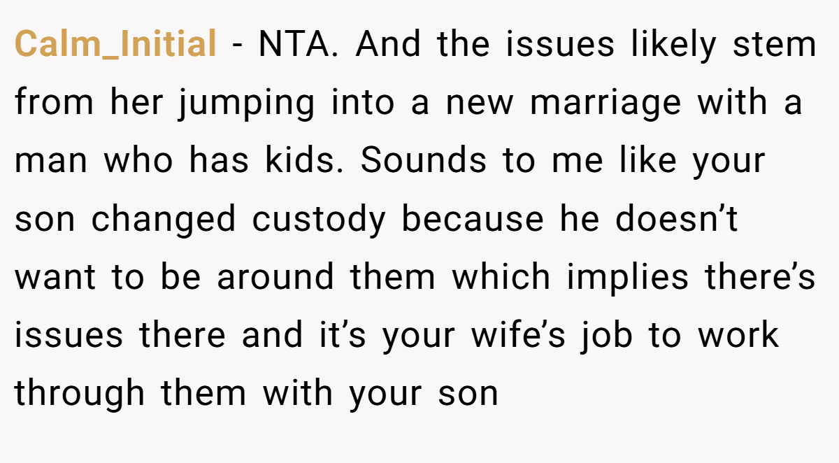 Calm_Initial − NTA. And the issues likely stem from her jumping into a new marriage with a man who has kids. Sounds to me like your son changed custody because he doesn’t want to be around them which implies there’s issues there and it’s your wife’s job to work through them with your son