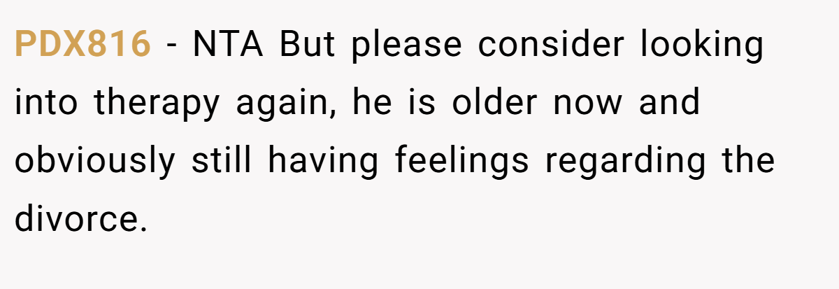 PDX816 − NTA But please consider looking into therapy again, he is older now and obviously still having feelings regarding the divorce.