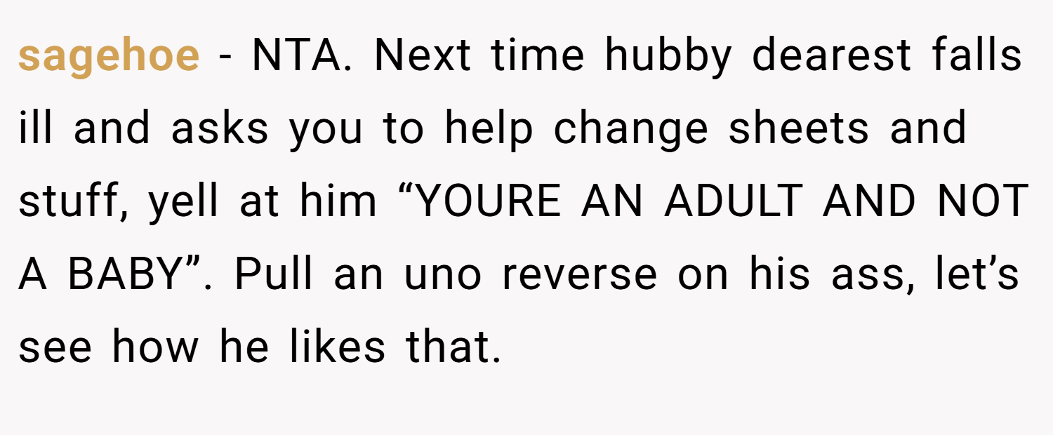sagehoe − NTA. Next time hubby dearest falls ill and asks you to help change sheets and stuff, yell at him “YOURE AN ADULT AND NOT A BABY”. Pull an uno reverse on his ass, let’s see how he likes that.