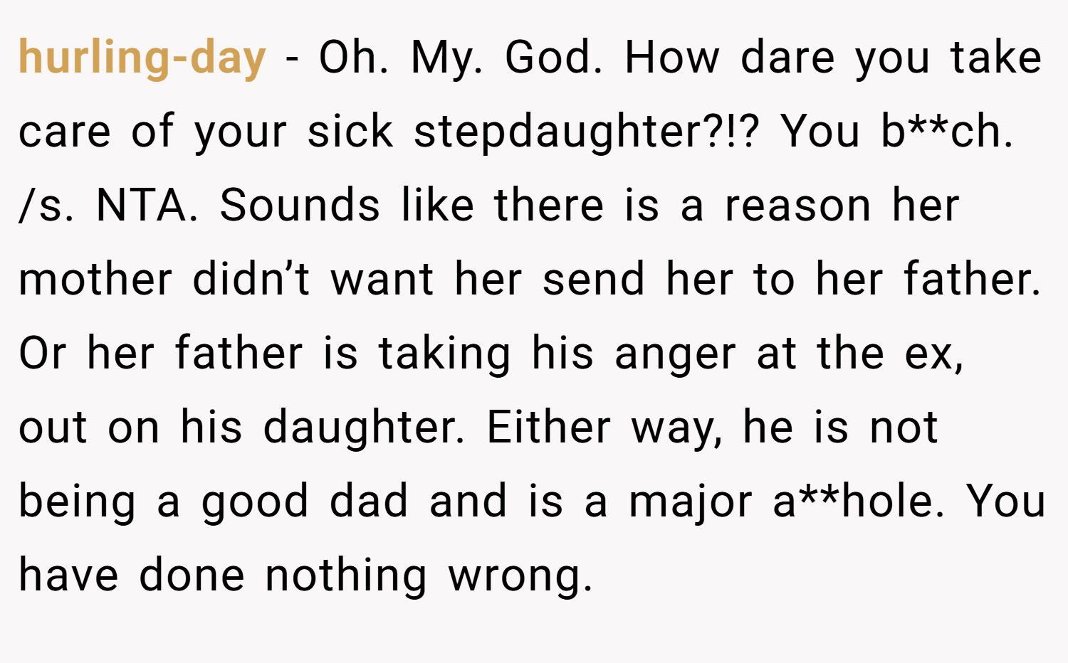 hurling-day − Oh. My. God. How dare you take care of your sick stepdaughter?!? You b**ch. /s. NTA. Sounds like there is a reason her mother didn’t want her send her to her father. Or her father is taking his anger at the ex, out on his daughter. Either way, he is not being a good dad and is a major a**hole. You have done nothing wrong.