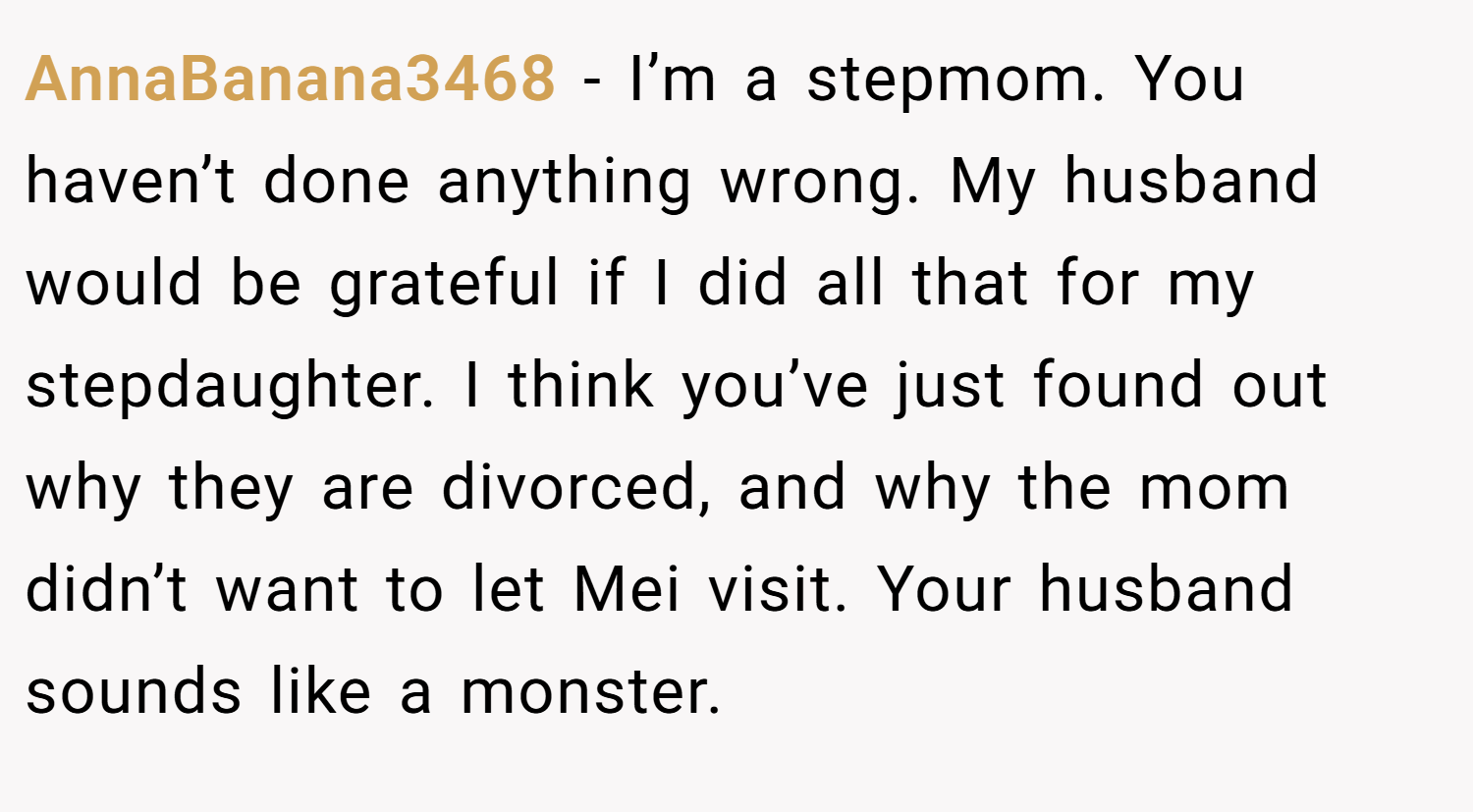 AnnaBanana3468 − I’m a stepmom. You haven’t done anything wrong. My husband would be grateful if I did all that for my stepdaughter. I think you’ve just found out why they are divorced, and why the mom didn’t want to let Mei visit. Your husband sounds like a monster.