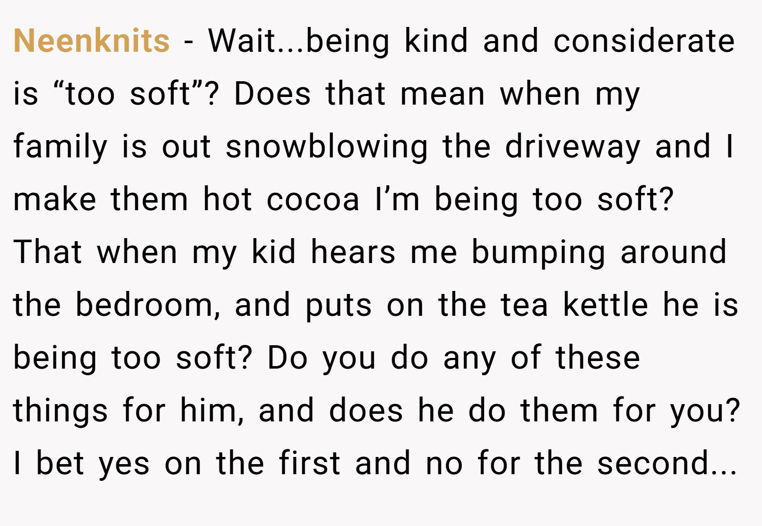 Neenknits − Wait...being kind and considerate is “too soft”? Does that mean when my family is out snowblowing the driveway and I make them hot cocoa I’m being too soft? That when my kid hears me bumping around the bedroom, and puts on the tea kettle he is being too soft? Do you do any of these things for him, and does he do them for you? I bet yes on the first and no for the second...