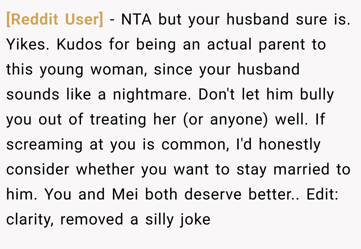 [Reddit User] − NTA but your husband sure is. Yikes. Kudos for being an actual parent to this young woman, since your husband sounds like a nightmare. Don't let him bully you out of treating her (or anyone) well. If screaming at you is common, I'd honestly consider whether you want to stay married to him. You and Mei both deserve better.. Edit: clarity, removed a silly joke