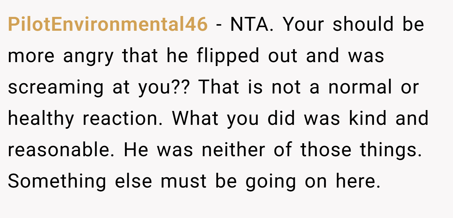 PilotEnvironmental46 − NTA. Your should be more angry that he flipped out and was screaming at you?? That is not a normal or healthy reaction. What you did was kind and reasonable. He was neither of those things. Something else must be going on here.