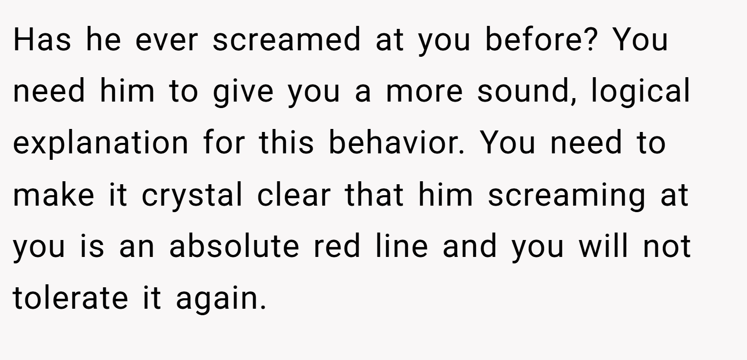 Has he ever screamed at you before? You need him to give you a more sound, logical explanation for this behavior. You need to make it crystal clear that him screaming at you is an absolute red line and you will not tolerate it again.