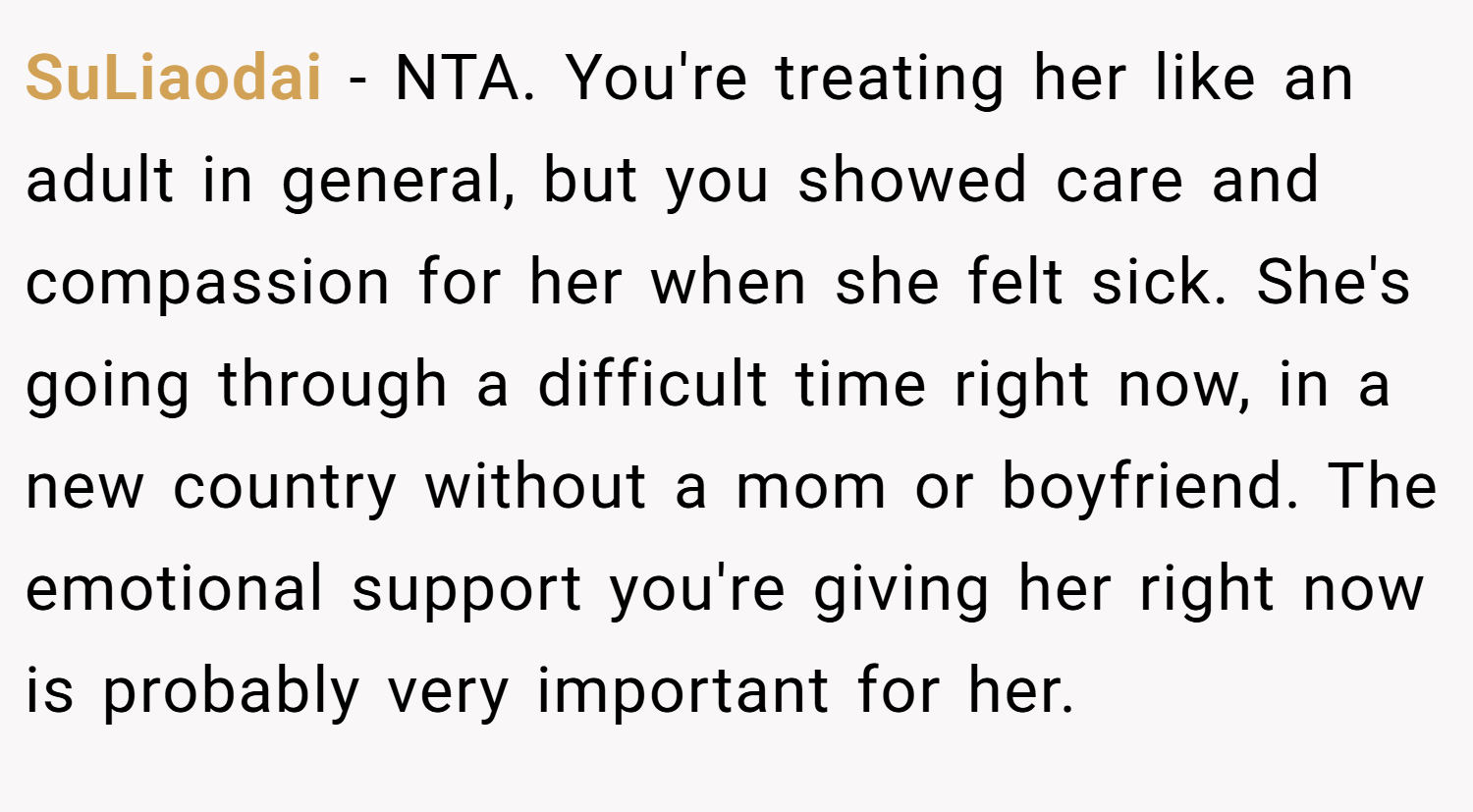 SuLiaodai − NTA. You're treating her like an adult in general, but you showed care and compassion for her when she felt sick. She's going through a difficult time right now, in a new country without a mom or boyfriend. The emotional support you're giving her right now is probably very important for her.