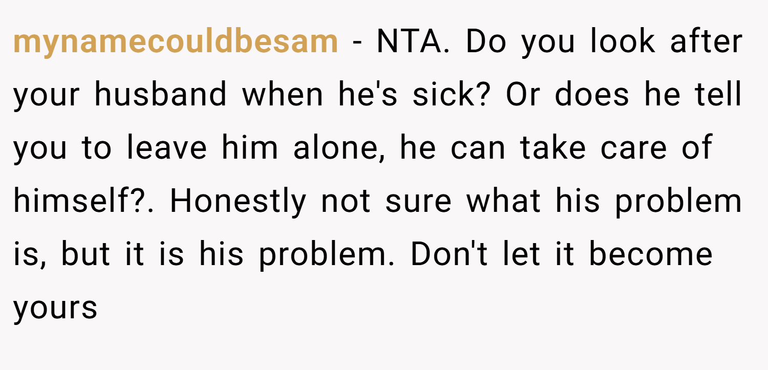 mynamecouldbesam − NTA. Do you look after your husband when he's sick? Or does he tell you to leave him alone, he can take care of himself?. Honestly not sure what his problem is, but it is his problem. Don't let it become yours
