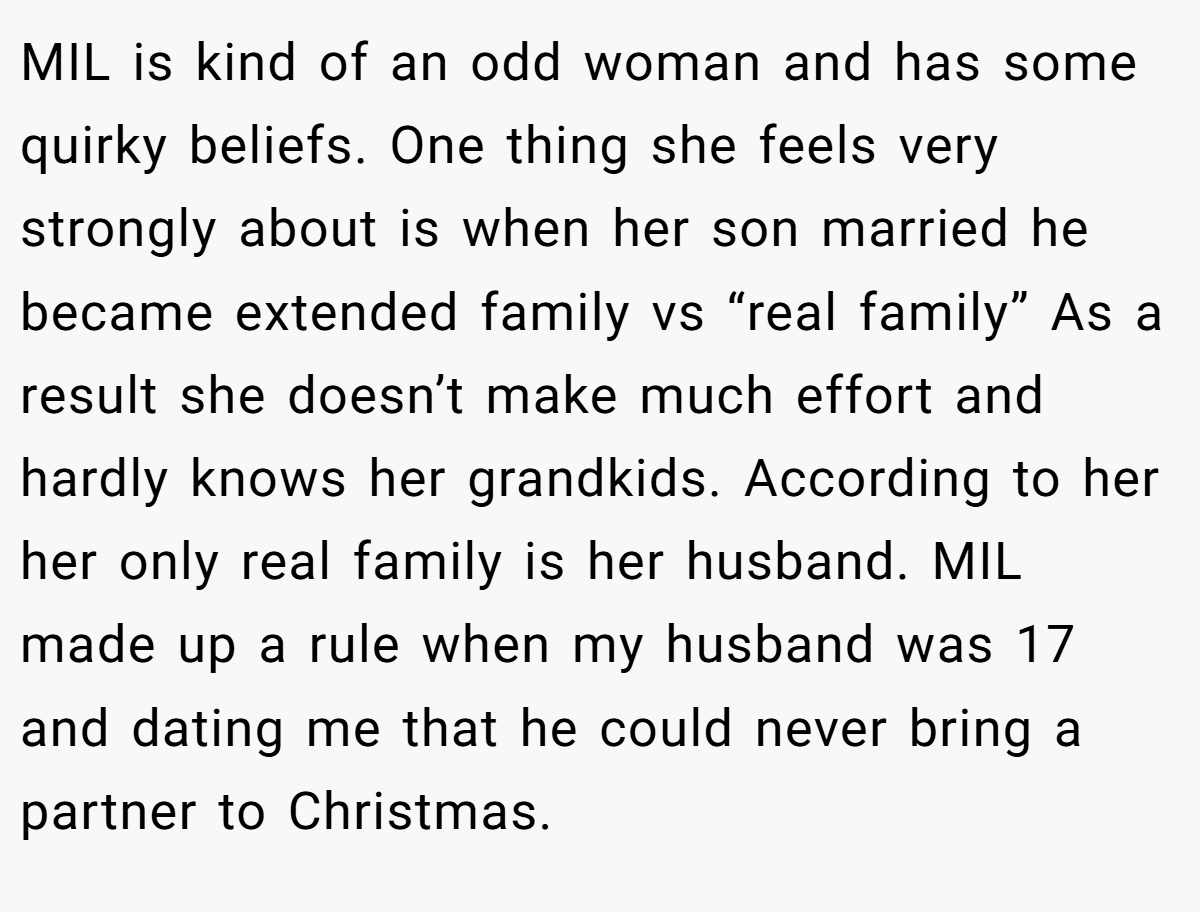 MIL is kind of an odd woman and has some quirky beliefs. One thing she feels very strongly about is when her son married he became extended family vs “real family” As a result she doesn’t make much effort and hardly knows her grandkids. According to her her only real family is her husband. MIL made up a rule when my husband was 17 and dating me that he could never bring a partner to Christmas.