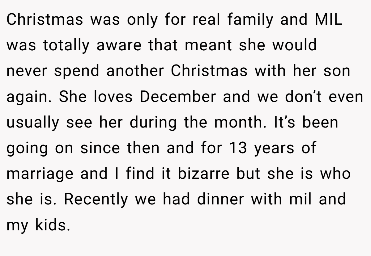 Christmas was only for real family and MIL was totally aware that meant she would never spend another Christmas with her son again. She loves December and we don’t even usually see her during the month. It’s been going on since then and for 13 years of marriage and I find it bizarre but she is who she is. Recently we had dinner with mil and my kids.