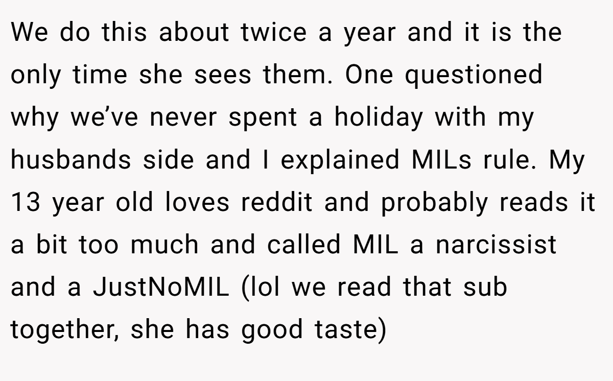 We do this about twice a year and it is the only time she sees them. One questioned why we’ve never spent a holiday with my husbands side and I explained MILs rule. My 13 year old loves reddit and probably reads it a bit too much and called MIL a narcissist and a JustNoMIL (lol we read that sub together, she has good taste)