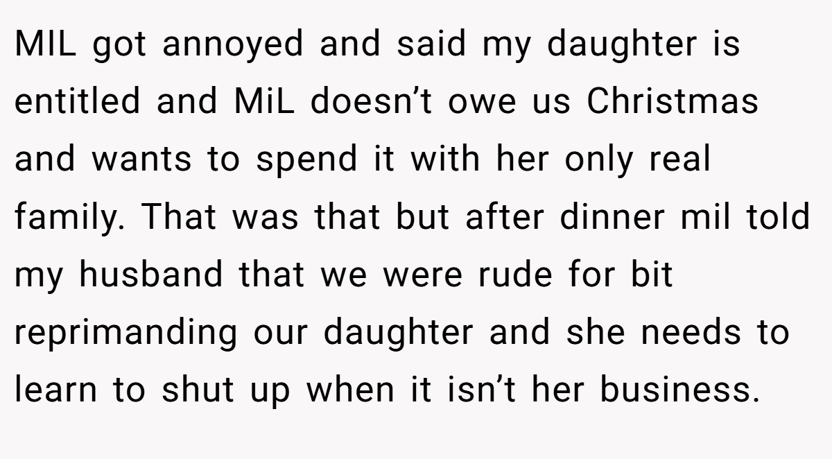 MIL got annoyed and said my daughter is entitled and MiL doesn’t owe us Christmas and wants to spend it with her only real family. That was that but after dinner mil told my husband that we were rude for bit reprimanding our daughter and she needs to learn to shut up when it isn’t her business.