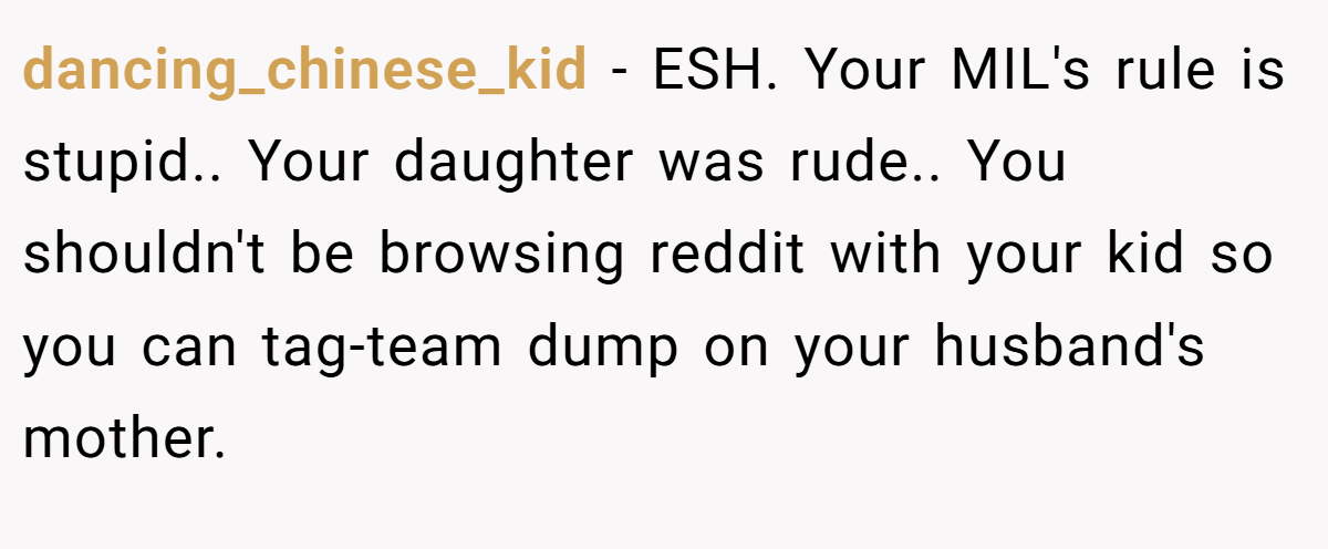 dancing_chinese_kid − ESH. Your MIL's rule is stupid.. Your daughter was rude.. You shouldn't be browsing reddit with your kid so you can tag-team dump on your husband's mother.
