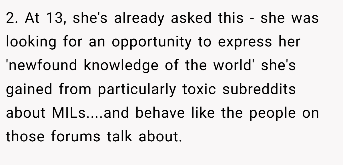 2. At 13, she's already asked this - she was looking for an opportunity to express her 'newfound knowledge of the world' she's gained from particularly toxic subreddits about MILs....and behave like the people on those forums talk about.