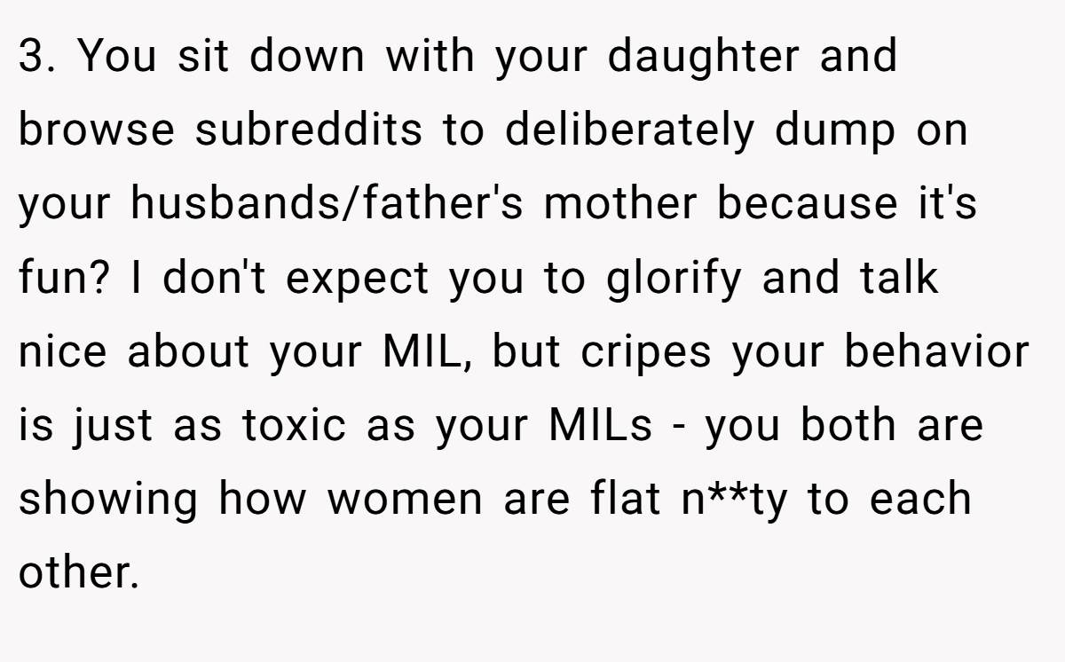 3. You sit down with your daughter and browse subreddits to deliberately dump on your husbands/father's mother because it's fun? I don't expect you to glorify and talk nice about your MIL, but cripes your behavior is just as toxic as your MILs - you both are showing how women are flat n**ty to each other.