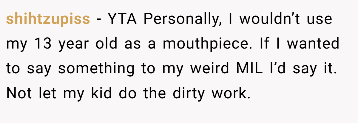 shihtzupiss − YTA Personally, I wouldn’t use my 13 year old as a mouthpiece. If I wanted to say something to my weird MIL I’d say it. Not let my kid do the dirty work.