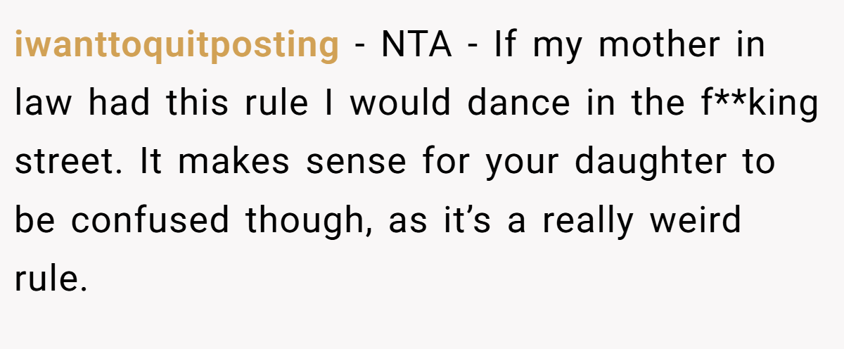 iwanttoquitposting − NTA - If my mother in law had this rule I would dance in the f**king street. It makes sense for your daughter to be confused though, as it’s a really weird rule.